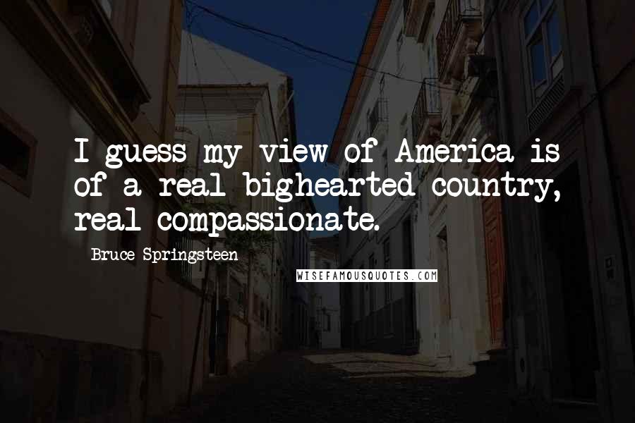 Bruce Springsteen Quotes: I guess my view of America is of a real bighearted country, real compassionate.