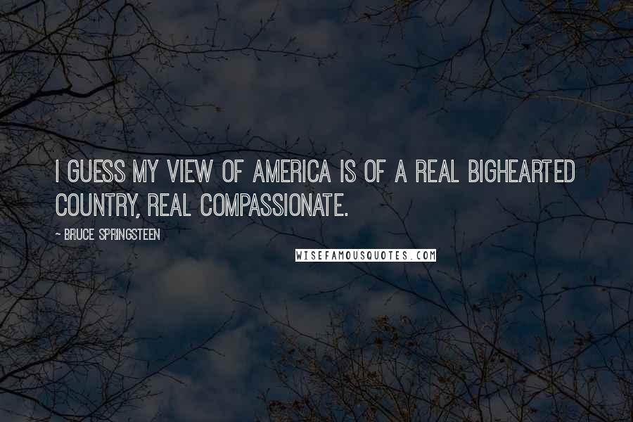 Bruce Springsteen Quotes: I guess my view of America is of a real bighearted country, real compassionate.