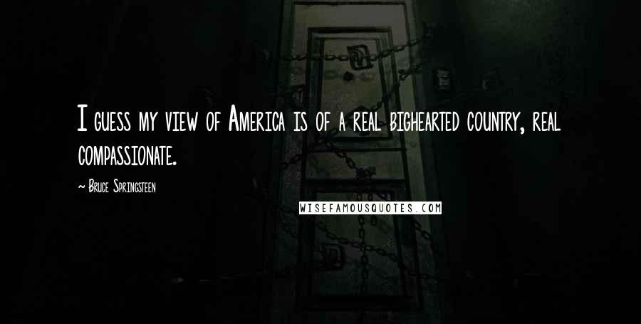 Bruce Springsteen Quotes: I guess my view of America is of a real bighearted country, real compassionate.