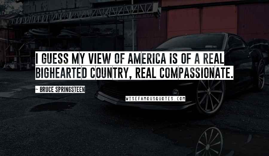 Bruce Springsteen Quotes: I guess my view of America is of a real bighearted country, real compassionate.