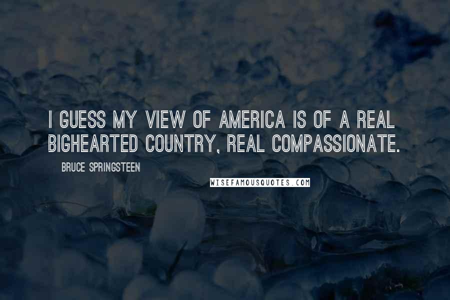 Bruce Springsteen Quotes: I guess my view of America is of a real bighearted country, real compassionate.