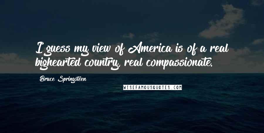 Bruce Springsteen Quotes: I guess my view of America is of a real bighearted country, real compassionate.