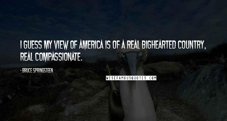 Bruce Springsteen Quotes: I guess my view of America is of a real bighearted country, real compassionate.