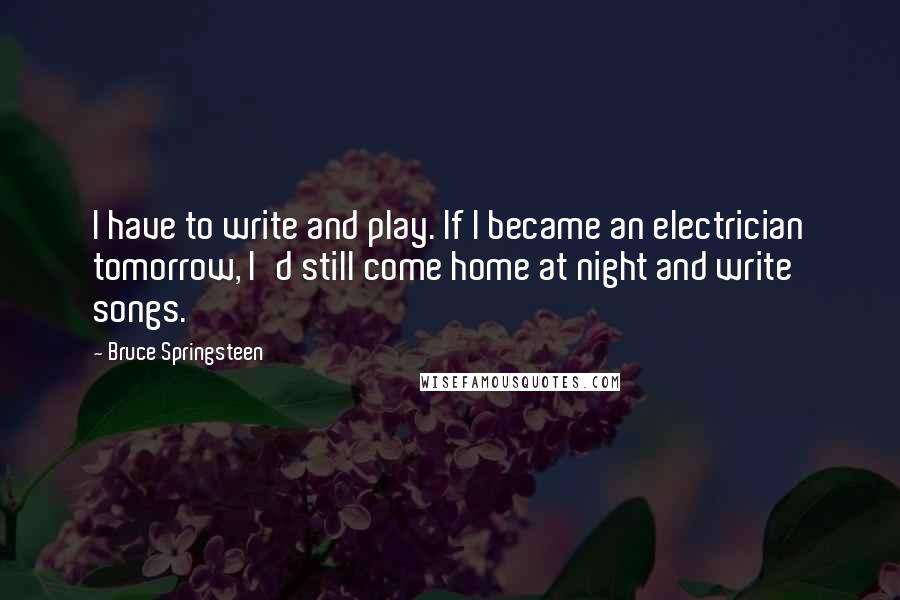 Bruce Springsteen Quotes: I have to write and play. If I became an electrician tomorrow, I'd still come home at night and write songs.