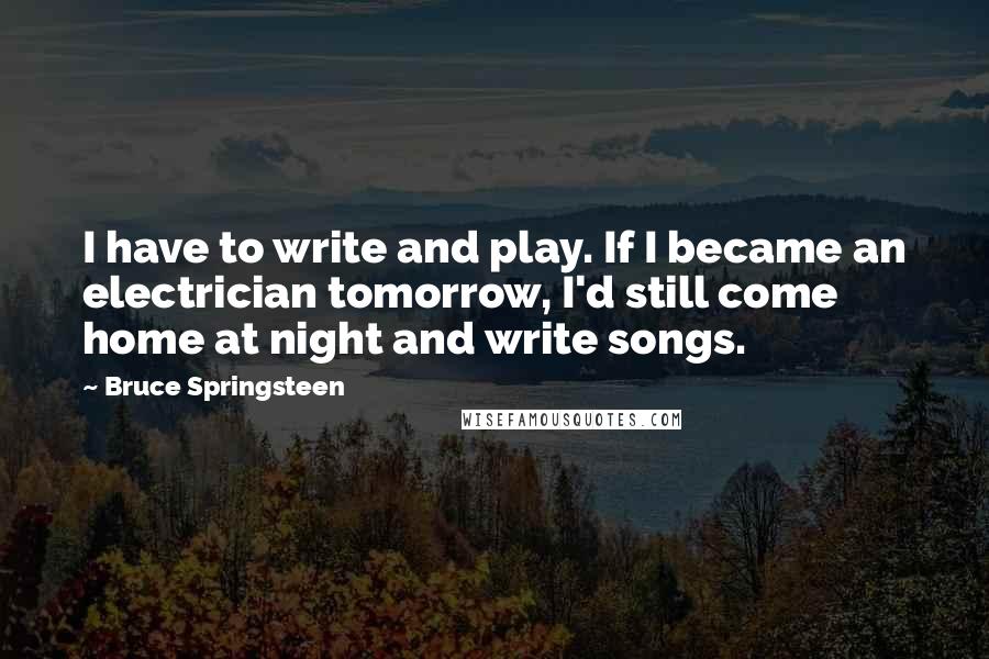 Bruce Springsteen Quotes: I have to write and play. If I became an electrician tomorrow, I'd still come home at night and write songs.