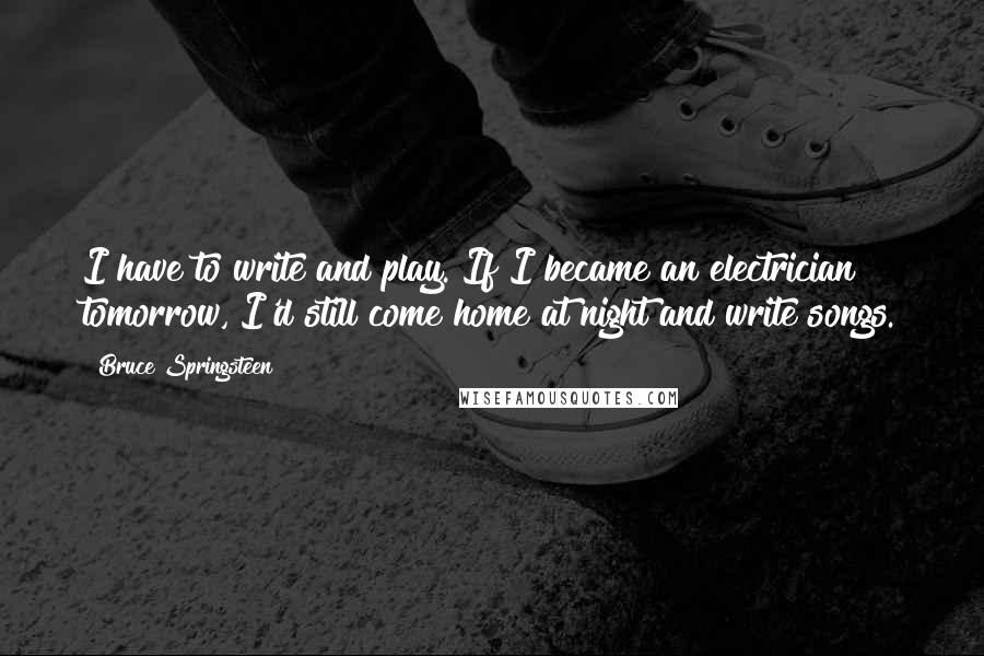 Bruce Springsteen Quotes: I have to write and play. If I became an electrician tomorrow, I'd still come home at night and write songs.