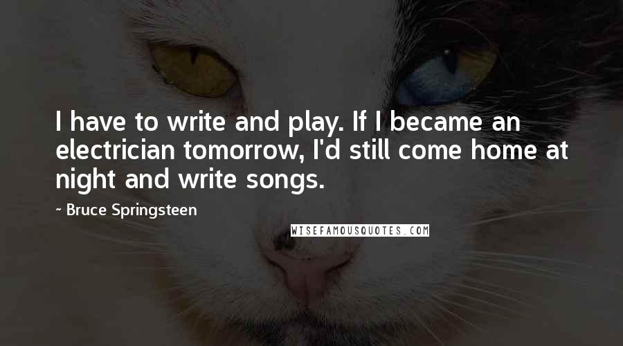 Bruce Springsteen Quotes: I have to write and play. If I became an electrician tomorrow, I'd still come home at night and write songs.