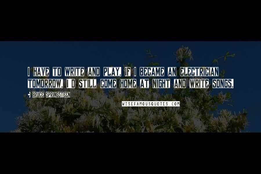 Bruce Springsteen Quotes: I have to write and play. If I became an electrician tomorrow, I'd still come home at night and write songs.