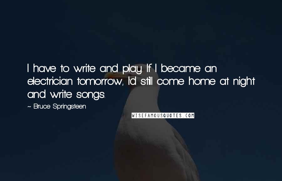 Bruce Springsteen Quotes: I have to write and play. If I became an electrician tomorrow, I'd still come home at night and write songs.