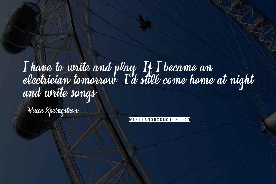 Bruce Springsteen Quotes: I have to write and play. If I became an electrician tomorrow, I'd still come home at night and write songs.