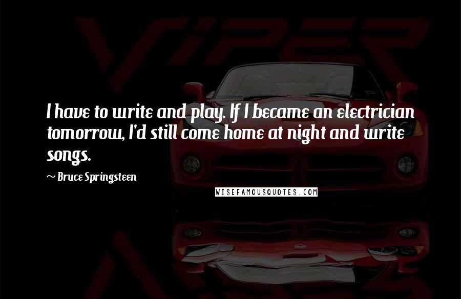 Bruce Springsteen Quotes: I have to write and play. If I became an electrician tomorrow, I'd still come home at night and write songs.