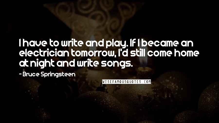 Bruce Springsteen Quotes: I have to write and play. If I became an electrician tomorrow, I'd still come home at night and write songs.