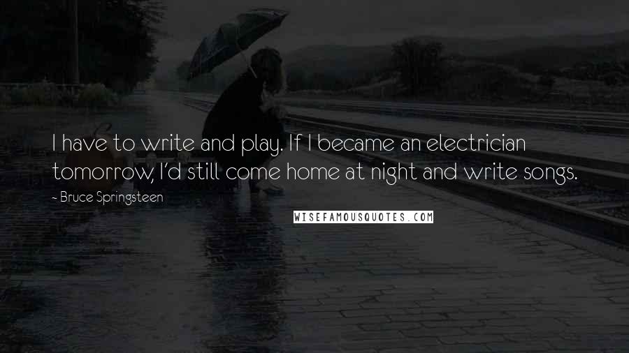 Bruce Springsteen Quotes: I have to write and play. If I became an electrician tomorrow, I'd still come home at night and write songs.