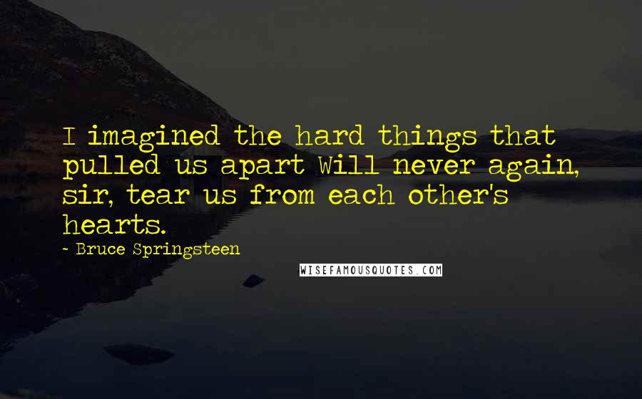 Bruce Springsteen Quotes: I imagined the hard things that pulled us apart Will never again, sir, tear us from each other's hearts.