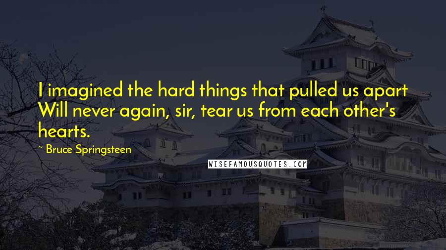 Bruce Springsteen Quotes: I imagined the hard things that pulled us apart Will never again, sir, tear us from each other's hearts.