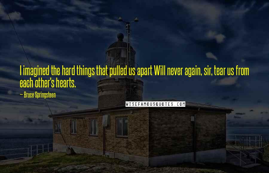 Bruce Springsteen Quotes: I imagined the hard things that pulled us apart Will never again, sir, tear us from each other's hearts.