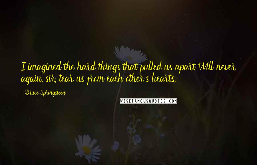 Bruce Springsteen Quotes: I imagined the hard things that pulled us apart Will never again, sir, tear us from each other's hearts.