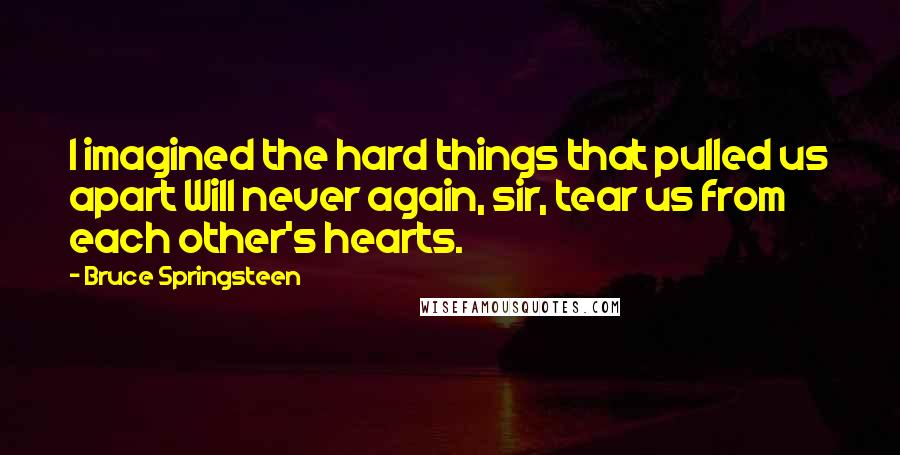 Bruce Springsteen Quotes: I imagined the hard things that pulled us apart Will never again, sir, tear us from each other's hearts.