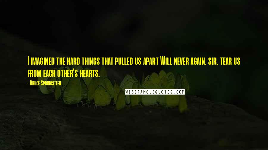 Bruce Springsteen Quotes: I imagined the hard things that pulled us apart Will never again, sir, tear us from each other's hearts.
