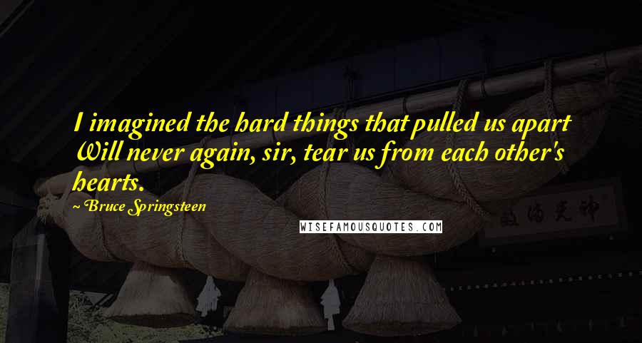 Bruce Springsteen Quotes: I imagined the hard things that pulled us apart Will never again, sir, tear us from each other's hearts.