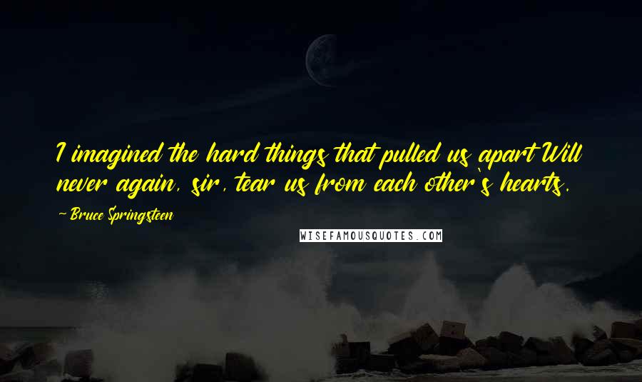 Bruce Springsteen Quotes: I imagined the hard things that pulled us apart Will never again, sir, tear us from each other's hearts.