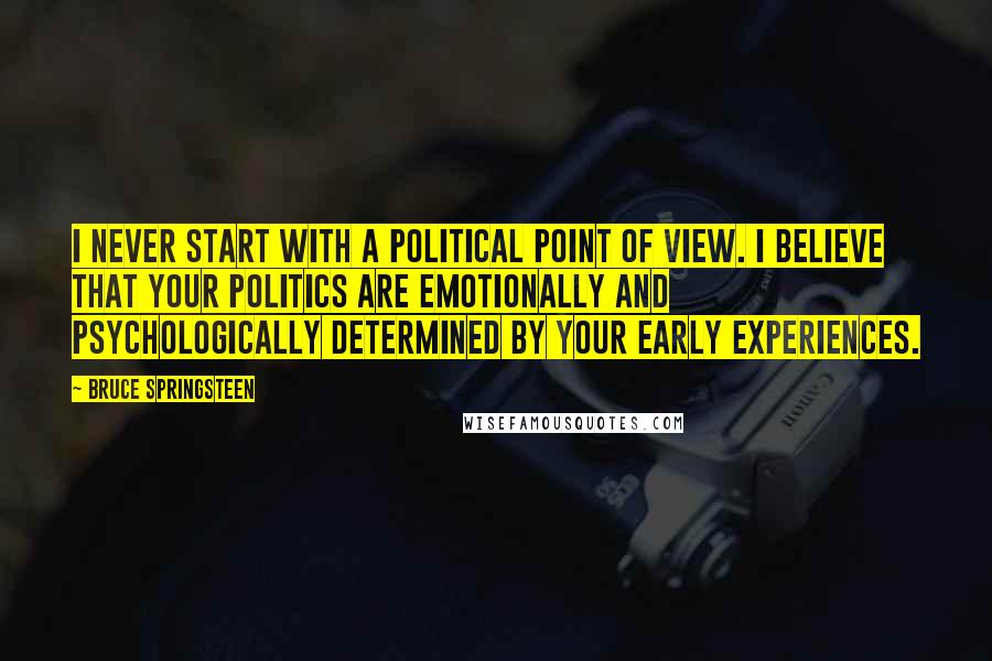 Bruce Springsteen Quotes: I never start with a political point of view. I believe that your politics are emotionally and psychologically determined by your early experiences.