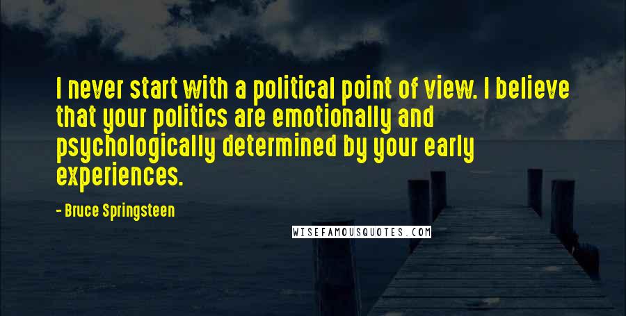 Bruce Springsteen Quotes: I never start with a political point of view. I believe that your politics are emotionally and psychologically determined by your early experiences.