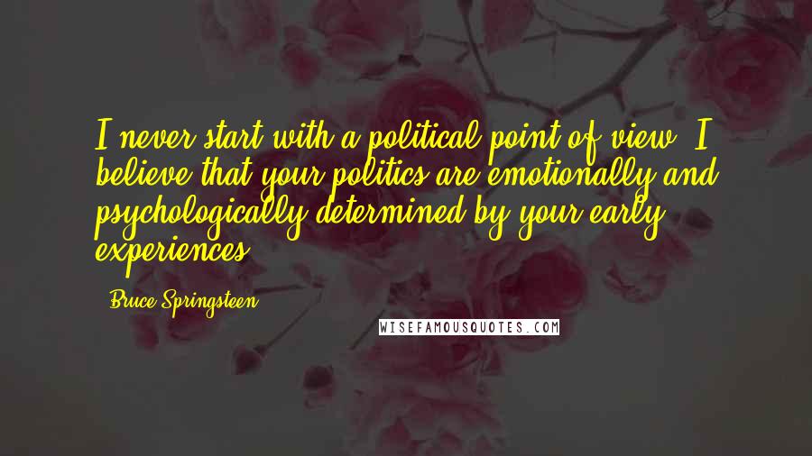 Bruce Springsteen Quotes: I never start with a political point of view. I believe that your politics are emotionally and psychologically determined by your early experiences.