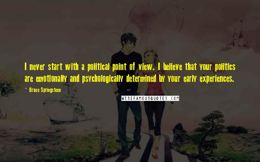 Bruce Springsteen Quotes: I never start with a political point of view. I believe that your politics are emotionally and psychologically determined by your early experiences.