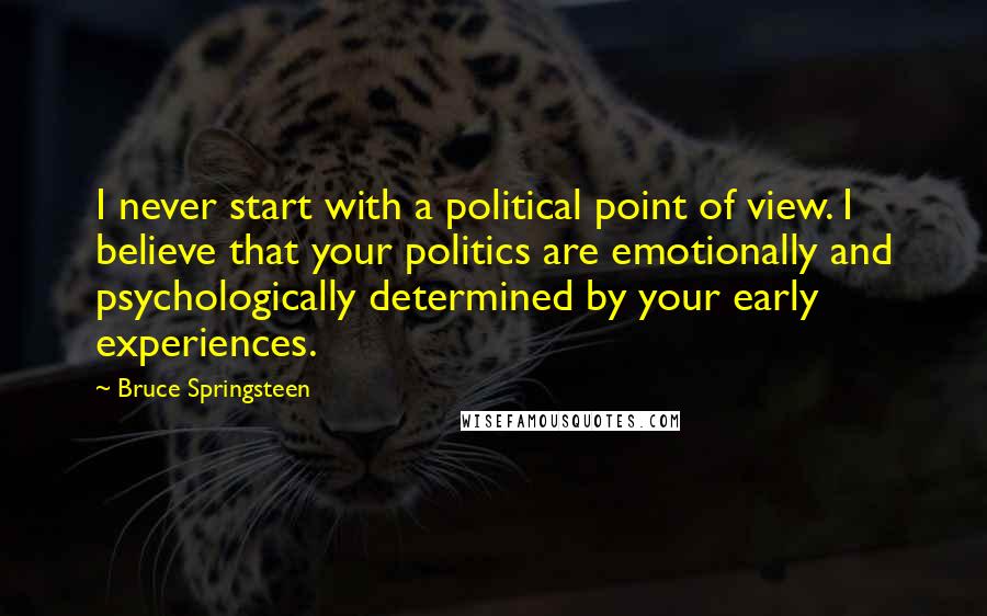 Bruce Springsteen Quotes: I never start with a political point of view. I believe that your politics are emotionally and psychologically determined by your early experiences.