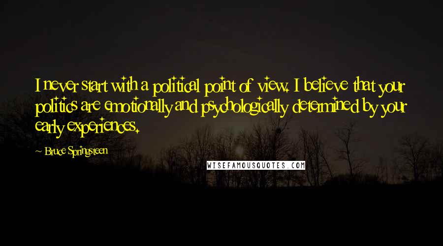 Bruce Springsteen Quotes: I never start with a political point of view. I believe that your politics are emotionally and psychologically determined by your early experiences.