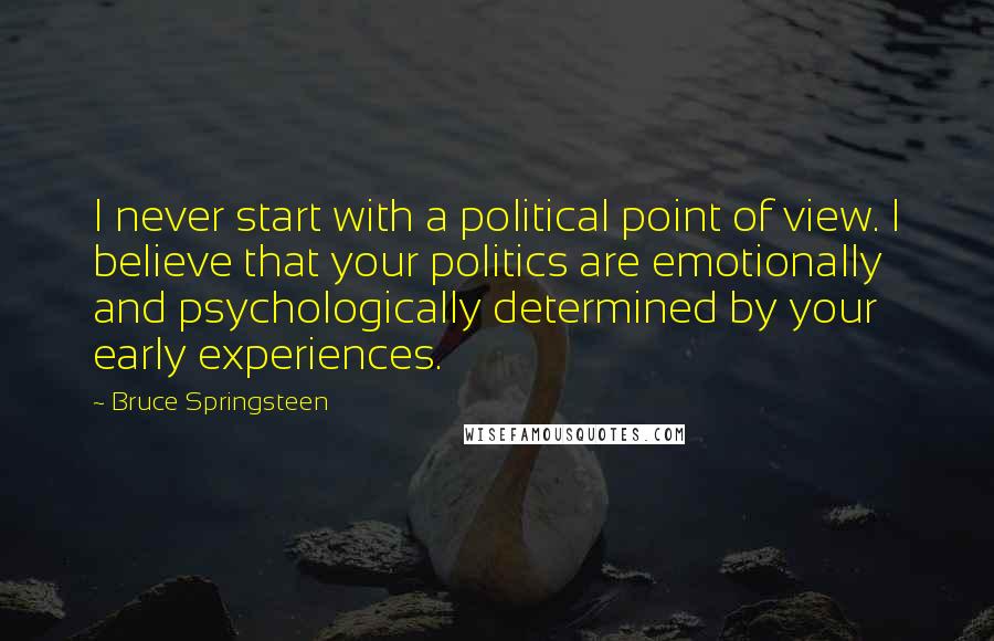 Bruce Springsteen Quotes: I never start with a political point of view. I believe that your politics are emotionally and psychologically determined by your early experiences.