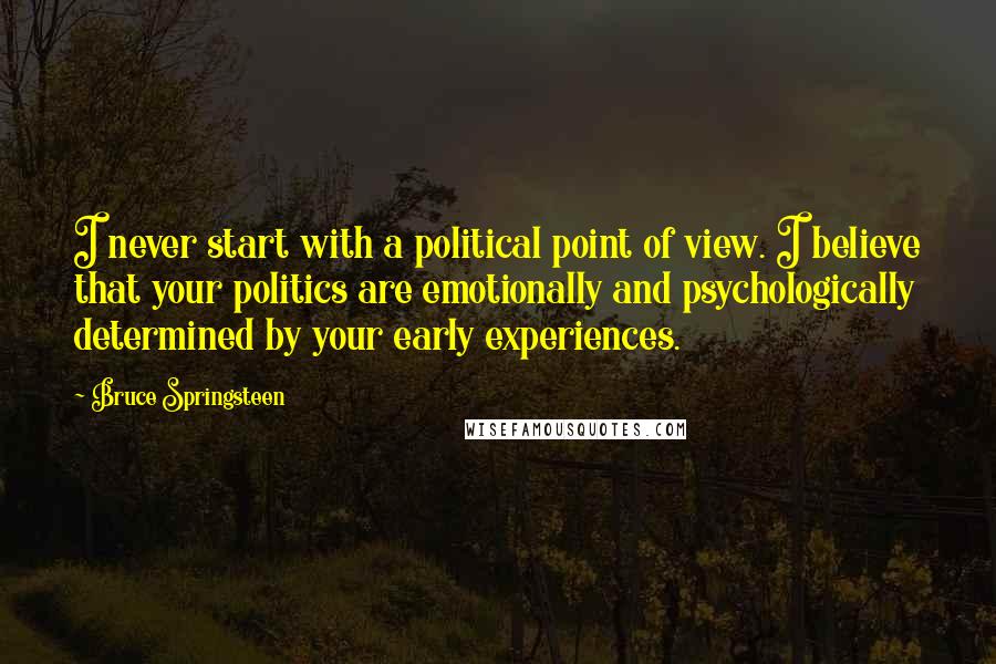 Bruce Springsteen Quotes: I never start with a political point of view. I believe that your politics are emotionally and psychologically determined by your early experiences.