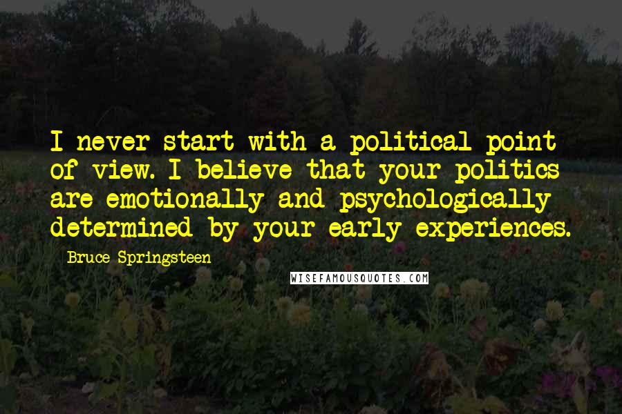 Bruce Springsteen Quotes: I never start with a political point of view. I believe that your politics are emotionally and psychologically determined by your early experiences.