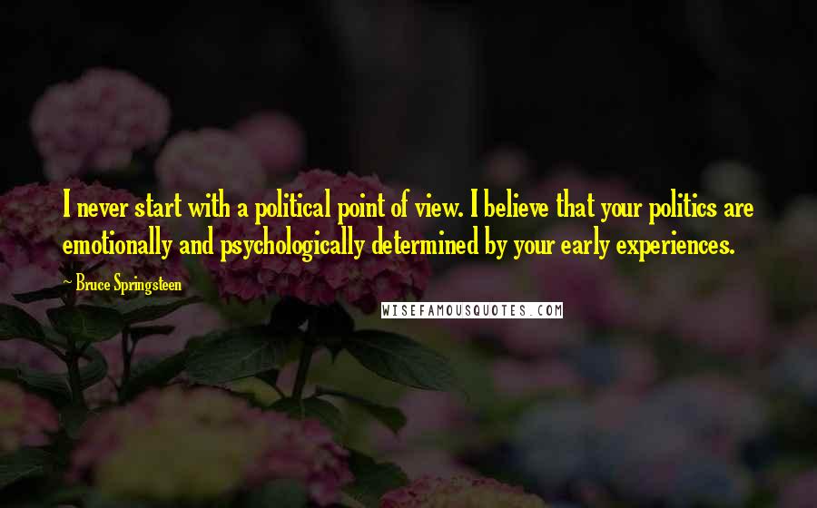 Bruce Springsteen Quotes: I never start with a political point of view. I believe that your politics are emotionally and psychologically determined by your early experiences.