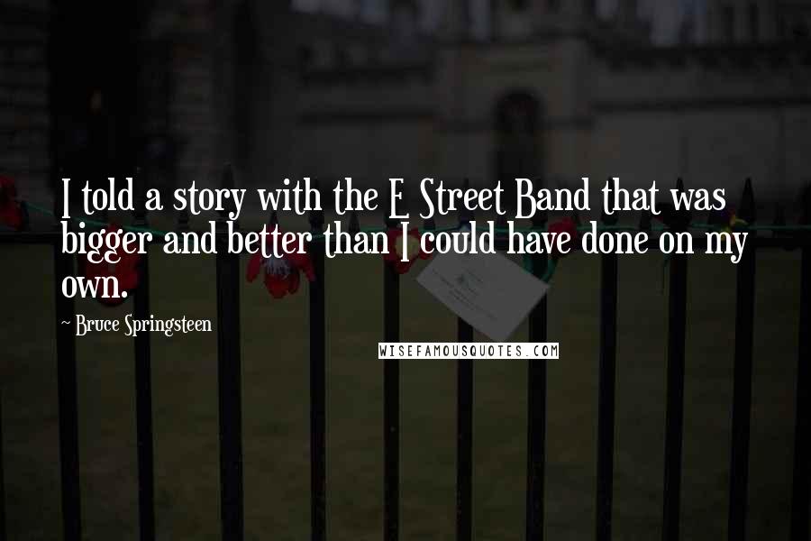 Bruce Springsteen Quotes: I told a story with the E Street Band that was bigger and better than I could have done on my own.