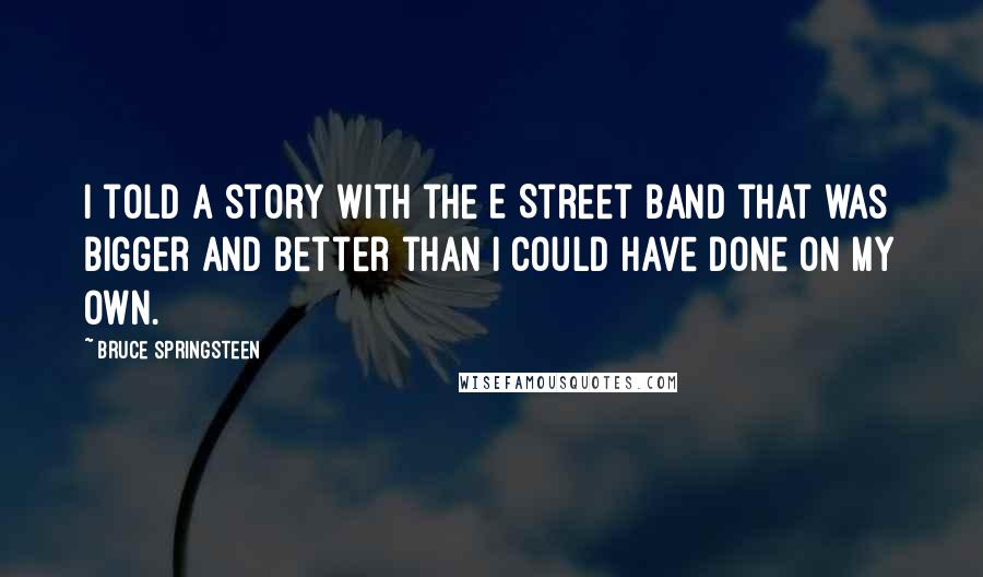 Bruce Springsteen Quotes: I told a story with the E Street Band that was bigger and better than I could have done on my own.