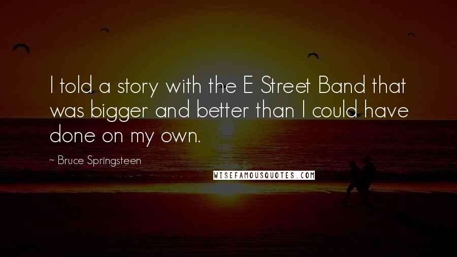 Bruce Springsteen Quotes: I told a story with the E Street Band that was bigger and better than I could have done on my own.