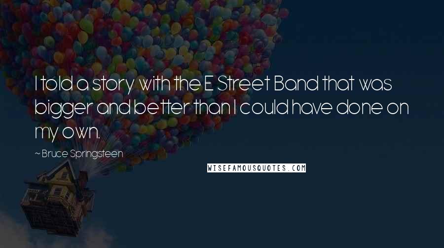 Bruce Springsteen Quotes: I told a story with the E Street Band that was bigger and better than I could have done on my own.