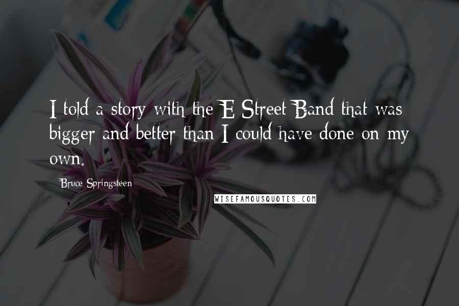 Bruce Springsteen Quotes: I told a story with the E Street Band that was bigger and better than I could have done on my own.