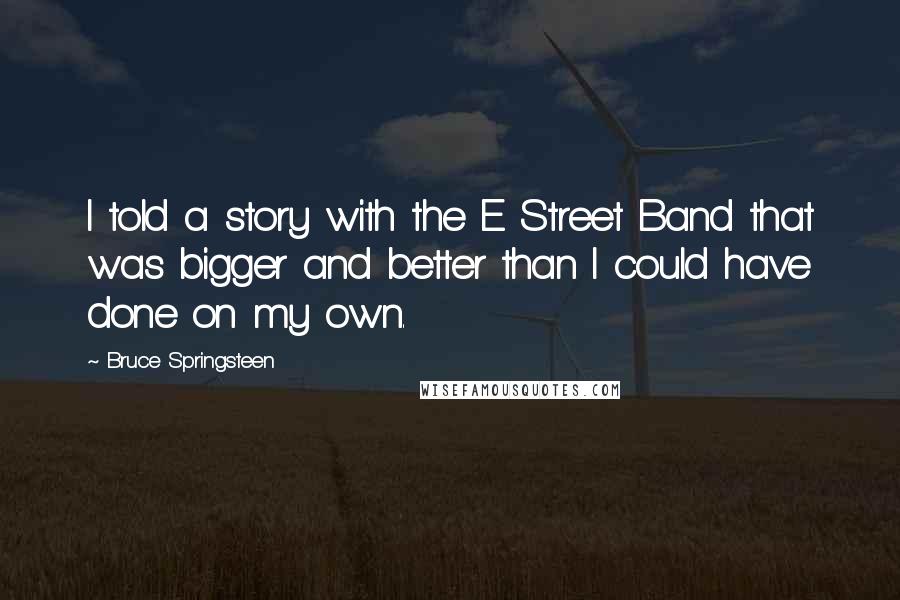 Bruce Springsteen Quotes: I told a story with the E Street Band that was bigger and better than I could have done on my own.