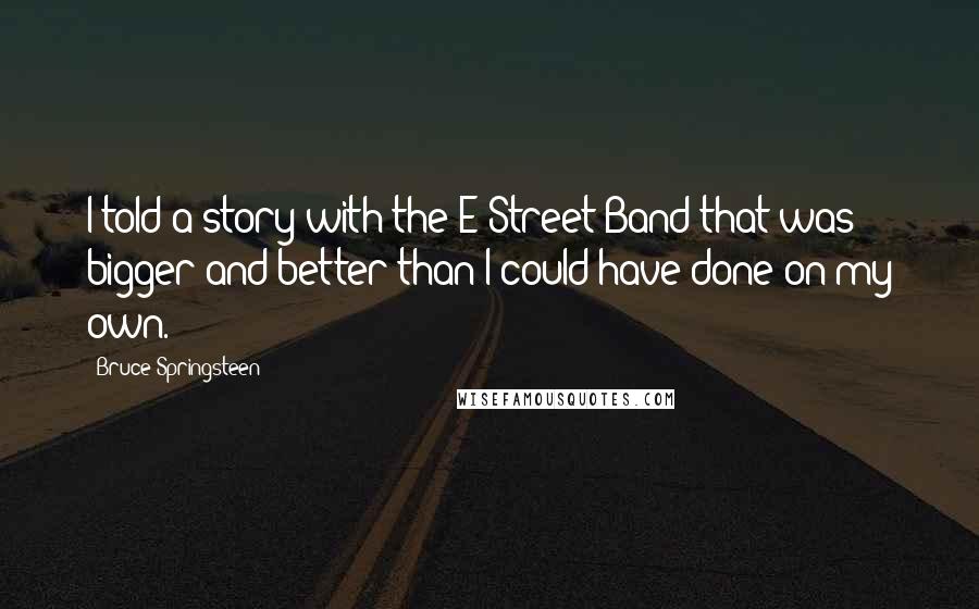 Bruce Springsteen Quotes: I told a story with the E Street Band that was bigger and better than I could have done on my own.