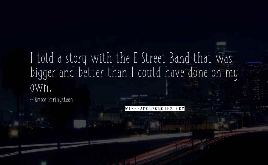 Bruce Springsteen Quotes: I told a story with the E Street Band that was bigger and better than I could have done on my own.