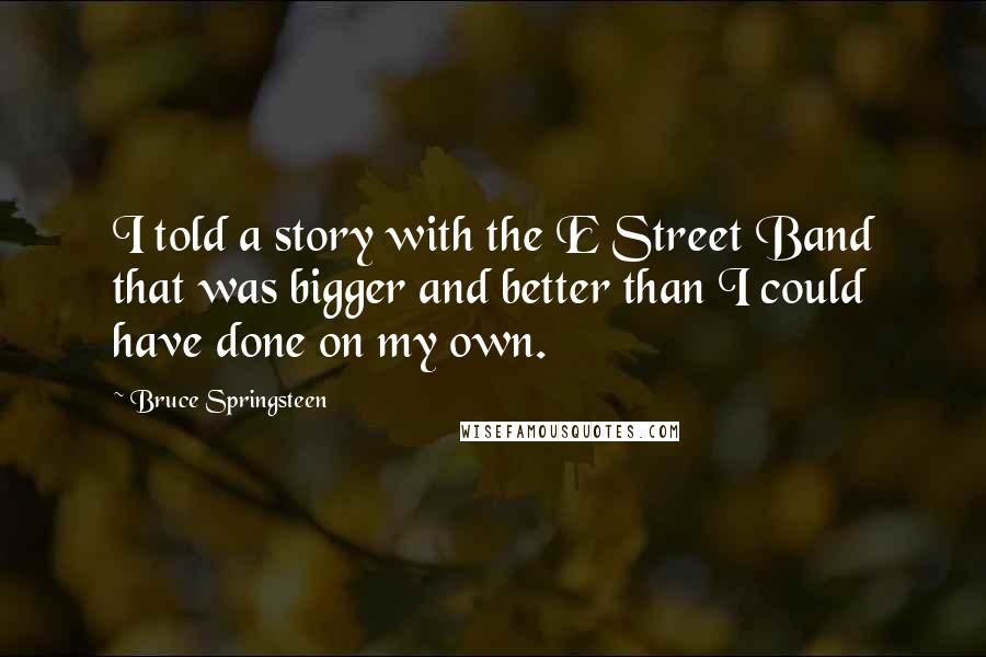 Bruce Springsteen Quotes: I told a story with the E Street Band that was bigger and better than I could have done on my own.