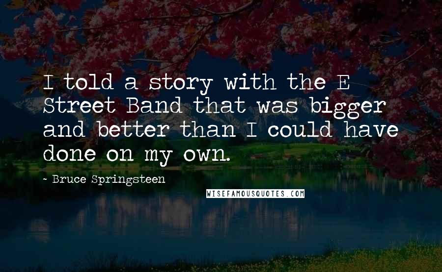 Bruce Springsteen Quotes: I told a story with the E Street Band that was bigger and better than I could have done on my own.