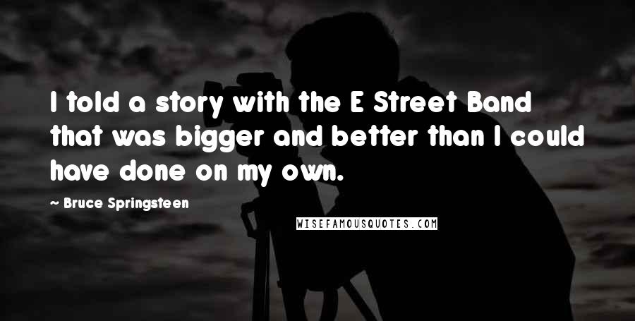 Bruce Springsteen Quotes: I told a story with the E Street Band that was bigger and better than I could have done on my own.