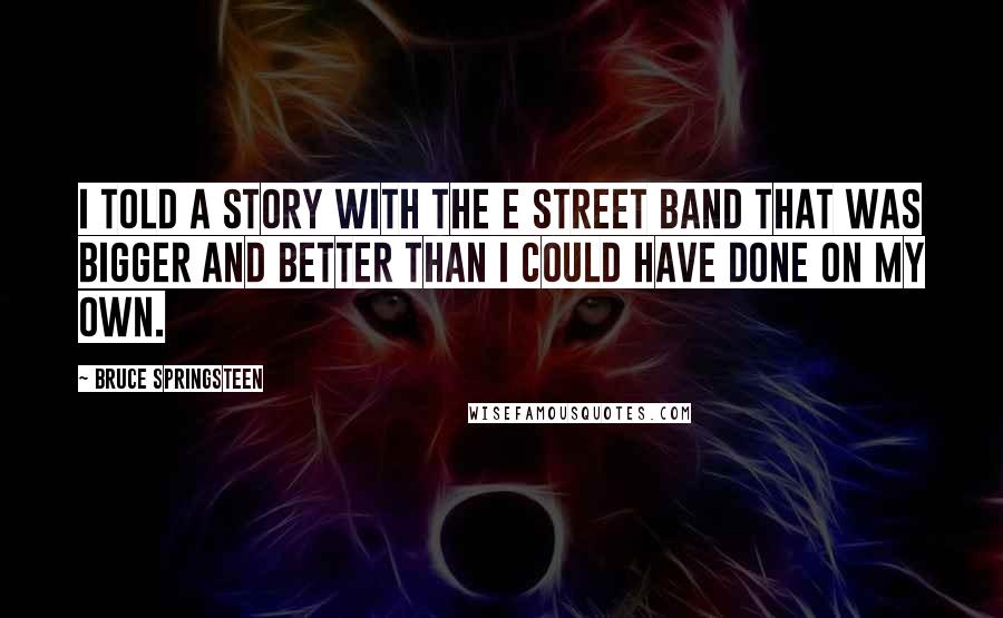 Bruce Springsteen Quotes: I told a story with the E Street Band that was bigger and better than I could have done on my own.