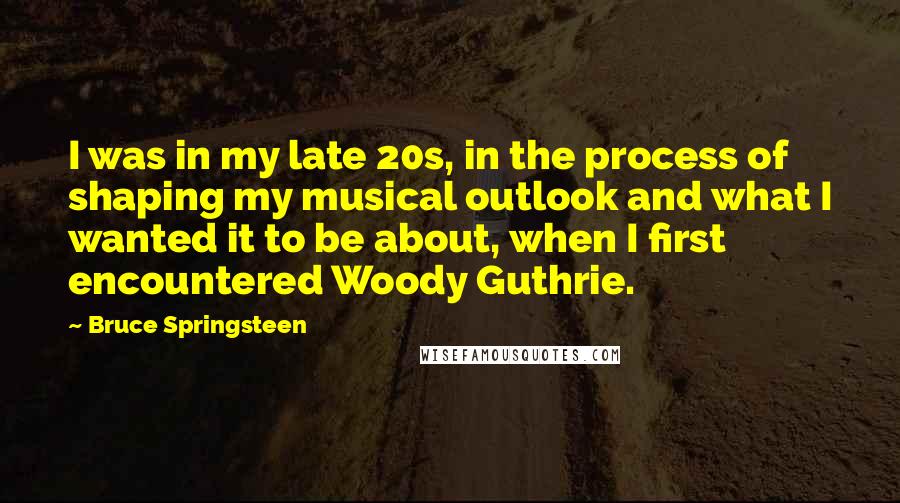 Bruce Springsteen Quotes: I was in my late 20s, in the process of shaping my musical outlook and what I wanted it to be about, when I first encountered Woody Guthrie.