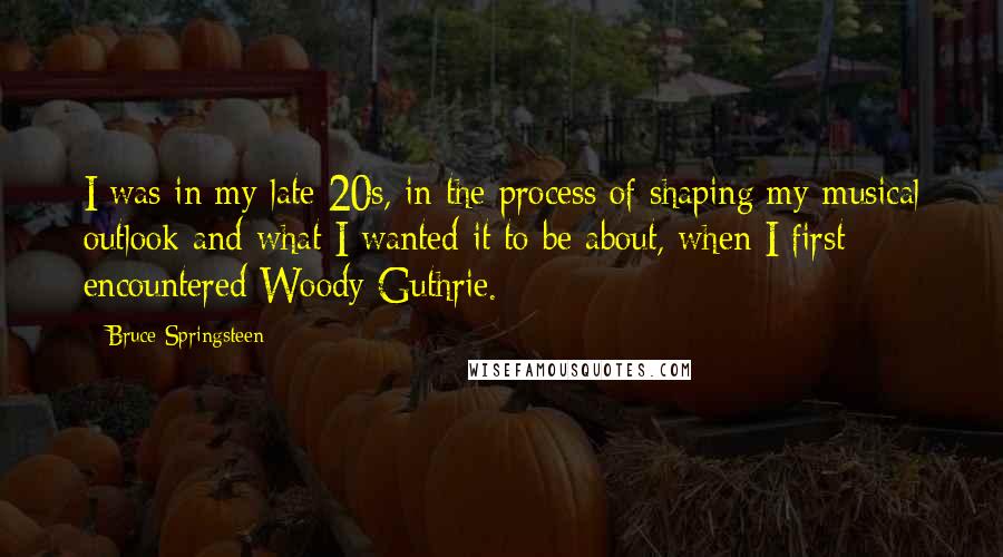 Bruce Springsteen Quotes: I was in my late 20s, in the process of shaping my musical outlook and what I wanted it to be about, when I first encountered Woody Guthrie.