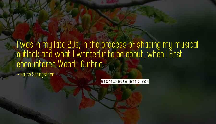 Bruce Springsteen Quotes: I was in my late 20s, in the process of shaping my musical outlook and what I wanted it to be about, when I first encountered Woody Guthrie.